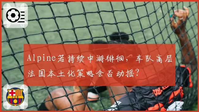 Alpine若持续中游徘徊，车队高层法国本土化策略会否动摇？