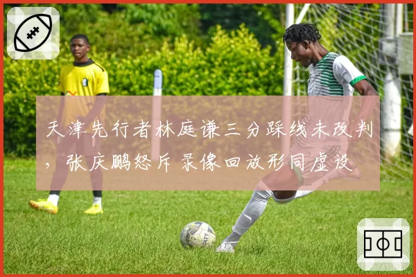 天津先行者林庭谦三分踩线未改判，张庆鹏怒斥录像回放形同虚设