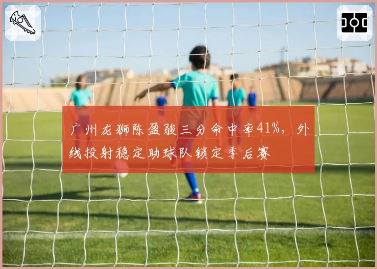 广州龙狮陈盈骏三分命中率41%，外线投射稳定助球队锁定季后赛