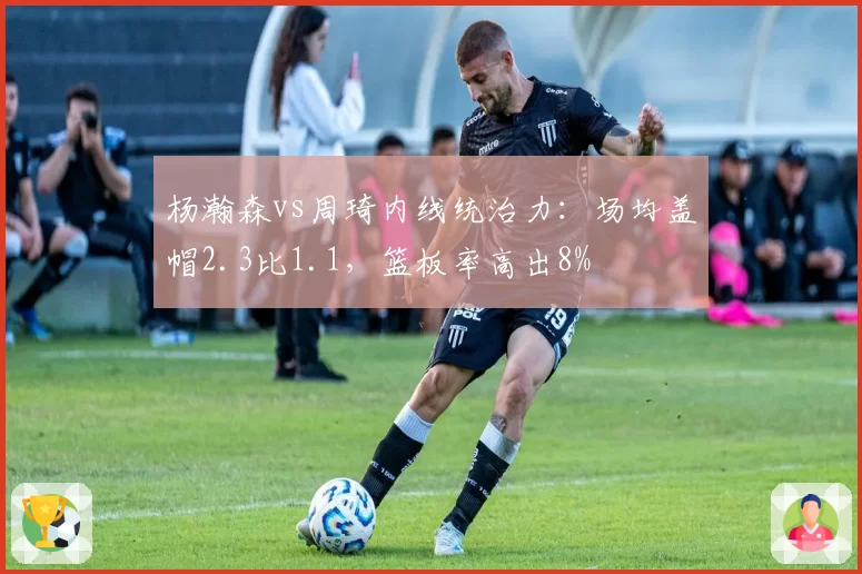 杨瀚森vs周琦内线统治力：场均盖帽2.3比1.1，篮板率高出8%