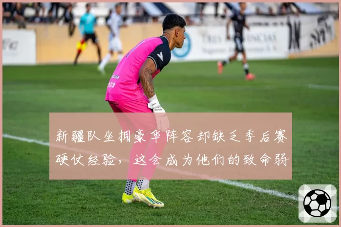 新疆队坐拥豪华阵容却缺乏季后赛硬仗经验，这会成为他们的致命弱点吗？