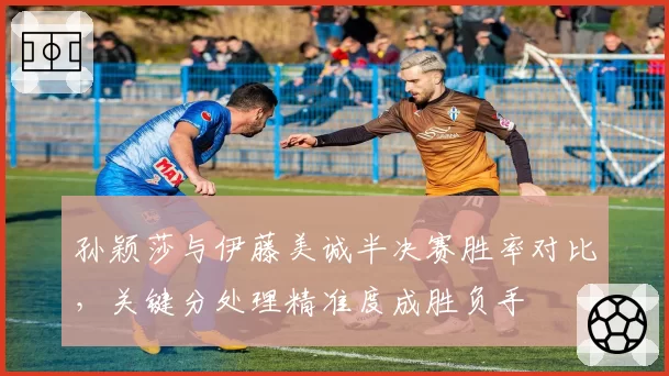 孙颖莎与伊藤美诚半决赛胜率对比,关键分处理精准度成胜负手