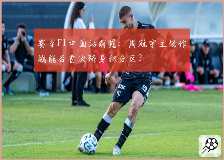赛季F1中国站前瞻：周冠宇主场作战能否首次跻身积分区？