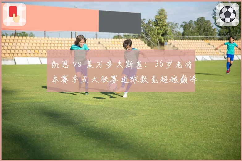 凯恩 vs 莱万多夫斯基：36岁老将本赛季五大联赛进球数竟超越巅峰期