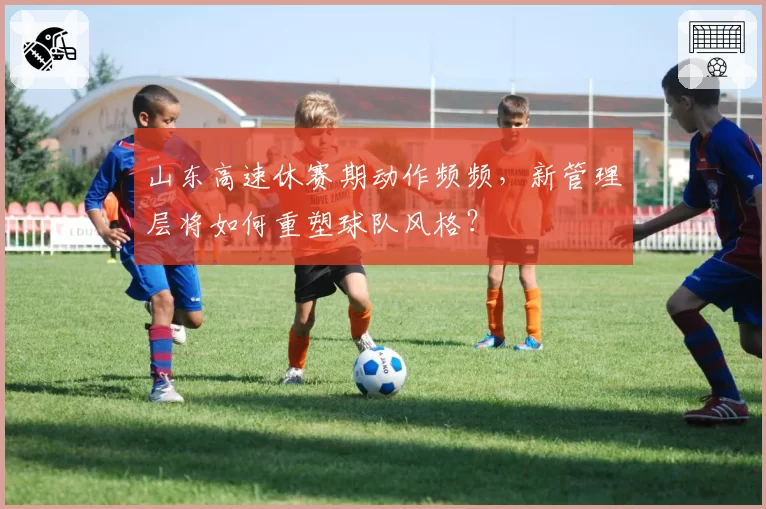 山东高速休赛期动作频频，新管理层将如何重塑球队风格？