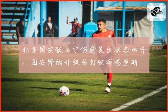 北京国安张玉宁伤愈复出状态回升，国安锋线升级或打破海港垄断