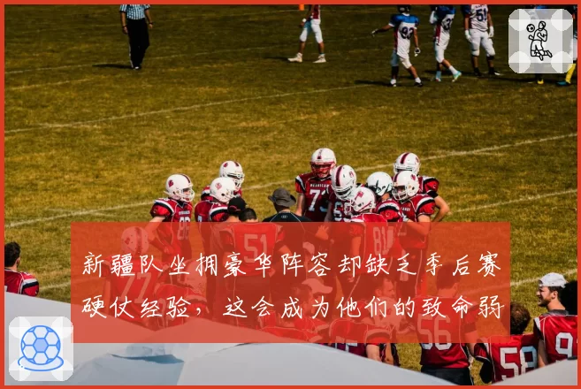 新疆队坐拥豪华阵容却缺乏季后赛硬仗经验，这会成为他们的致命弱点吗？