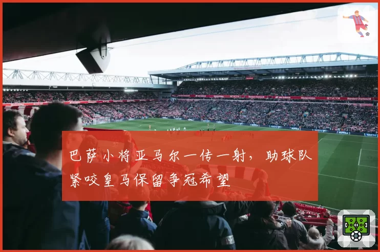 巴萨小将亚马尔一传一射,助球队紧咬皇马保留争冠希望