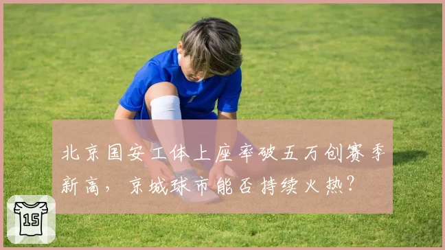 北京国安工体上座率破五万创赛季新高，京城球市能否持续火热？