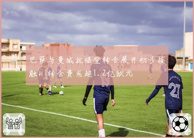 巴萨与曼城就福登转会展开初步接触，转会费或超1.2亿欧元