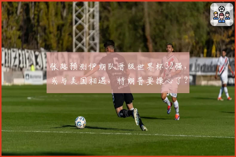 张路预测伊朗队晋级世界杯32强，或与美国相遇，特朗普要操心了？