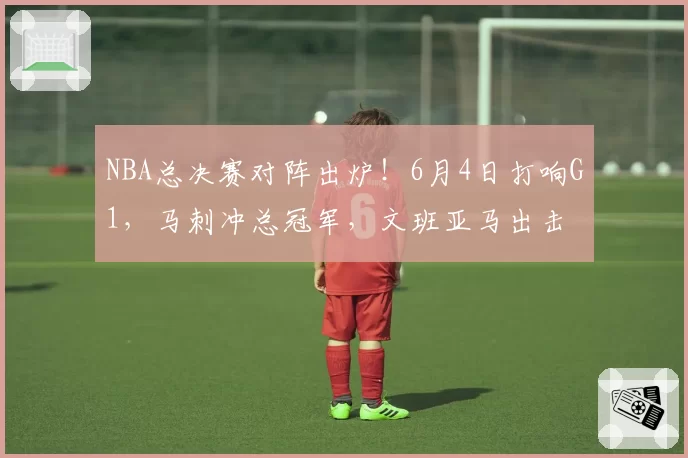 NBA总决赛对阵出炉！6月4日打响G1，马刺冲总冠军，文班亚马出击