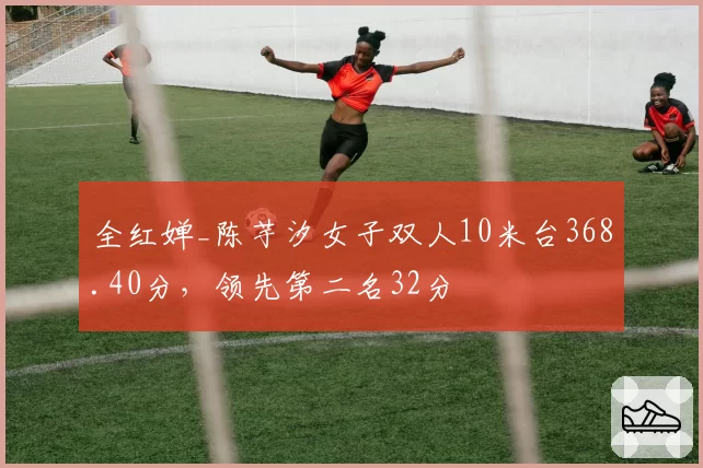 全红婵_陈芋汐女子双人10米台368.40分，领先第二名32分