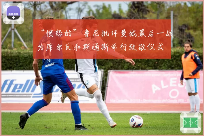 “愤怒的”鲁尼批评曼城最后一战为席尔瓦和斯通斯举行致敬仪式