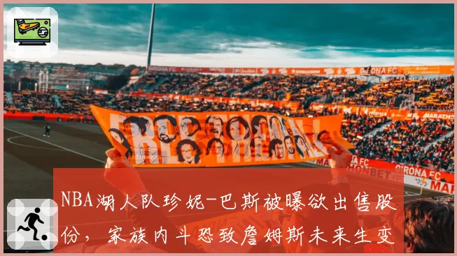 NBA湖人队珍妮-巴斯被曝欲出售股份，家族内斗恐致詹姆斯未来生变