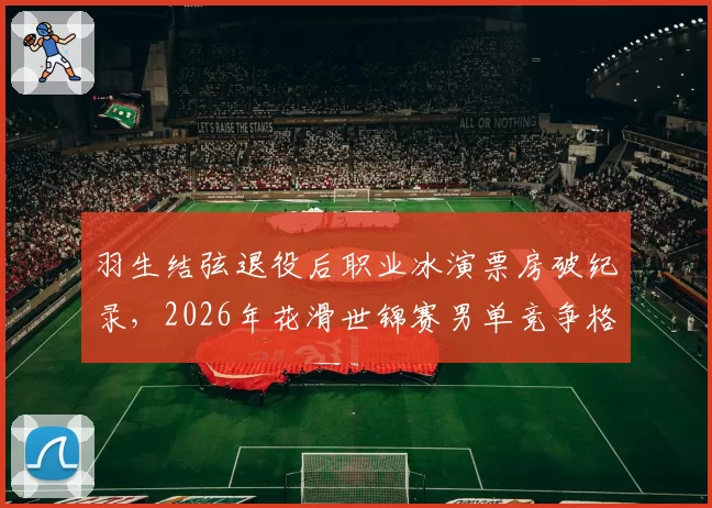 羽生结弦退役后职业冰演票房破纪录,2026年花滑世锦赛男单竞争格局如何?