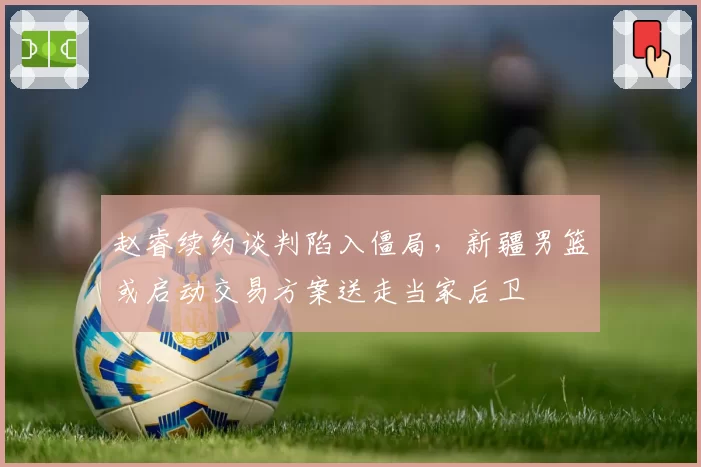 赵睿续约谈判陷入僵局,新疆男篮或启动交易方案送走当家后卫