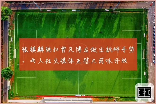 张镇麟隔扣曾凡博后做出挑衅手势,两人社交媒体互怼火药味升级