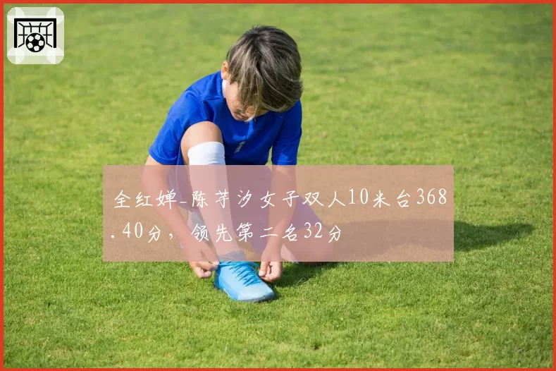 全红婵_陈芋汐女子双人10米台368.40分，领先第二名32分