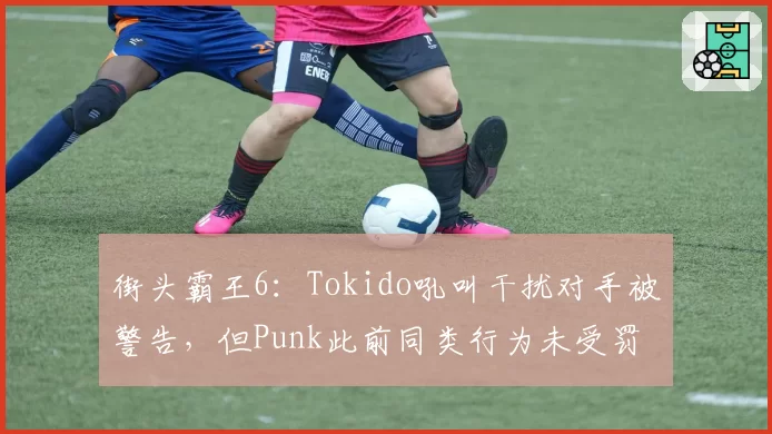 街头霸王6：Tokido吼叫干扰对手被警告，但Punk此前同类行为未受罚？
