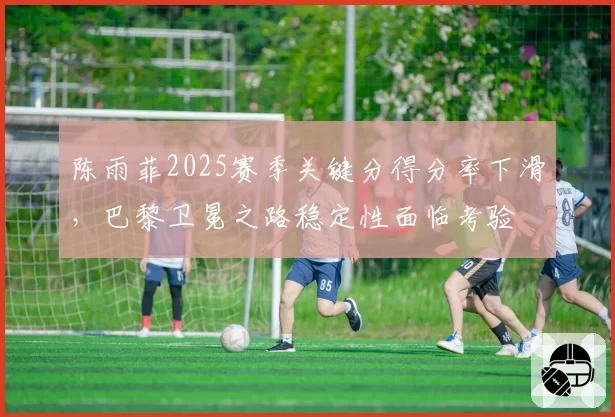 陈雨菲2025赛季关键分得分率下滑，巴黎卫冕之路稳定性面临考验