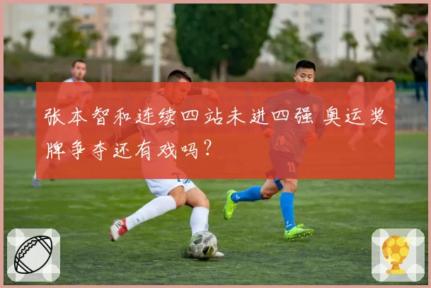 张本智和连续四站未进四强 奥运奖牌争夺还有戏吗？