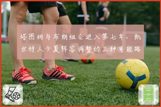 塔图姆与布朗组合进入第七年，凯尔特人今夏阵容调整的三种可能路径