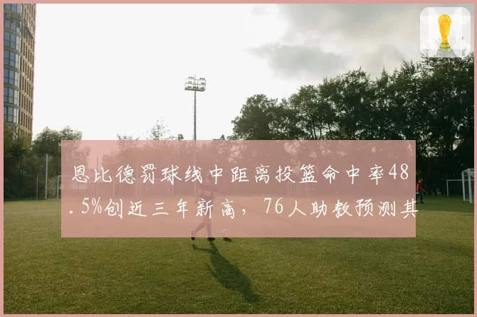 恩比德罚球线中距离投篮命中率48.5%创近三年新高,76人助教预测其高位策应将成破绿军联防利器