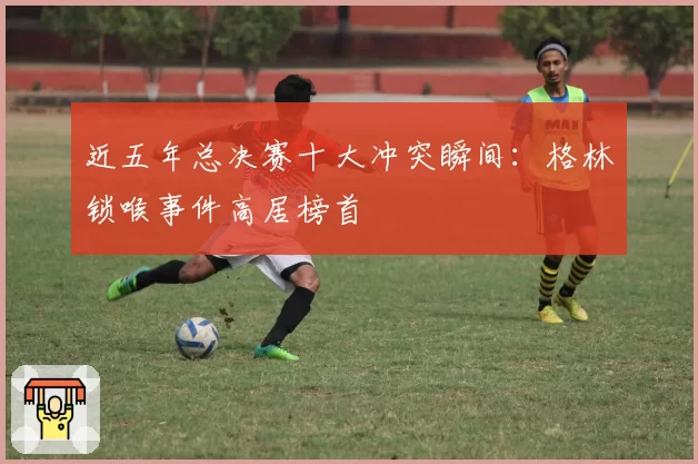 近五年总决赛十大冲突瞬间:格林锁喉事件高居榜首