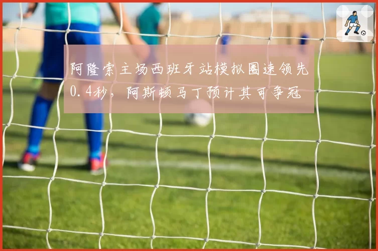 阿隆索主场西班牙站模拟圈速领先0.4秒，阿斯顿马丁预计其可争冠