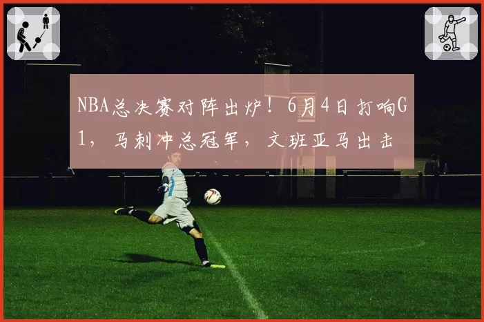 NBA总决赛对阵出炉！6月4日打响G1，马刺冲总冠军，文班亚马出击