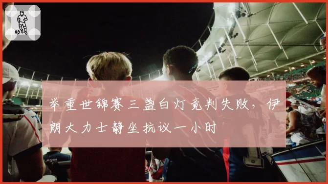 举重世锦赛三盏白灯竟判失败，伊朗大力士静坐抗议一小时