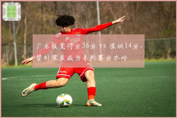 广东板凳得分36分 vs 深圳14分，替补深度成为系列赛分水岭