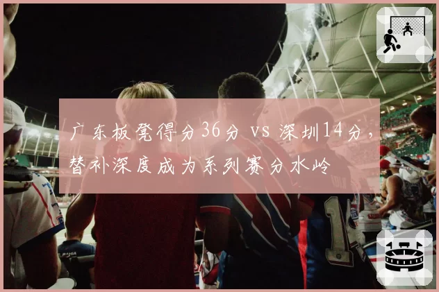 广东板凳得分36分 vs 深圳14分，替补深度成为系列赛分水岭