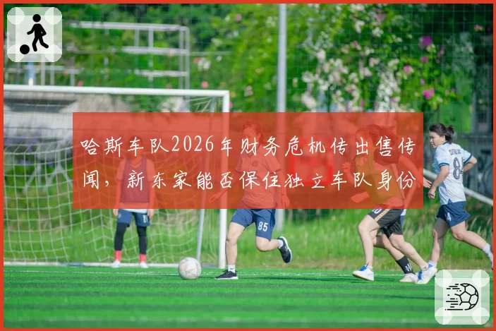 哈斯车队2026年财务危机传出售传闻，新东家能否保住独立车队身份？