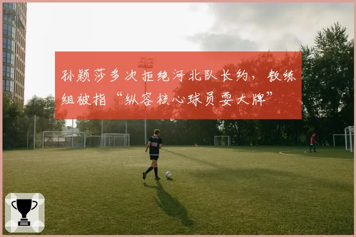 孙颖莎多次拒绝河北队长约,教练组被指“纵容核心球员耍大牌”