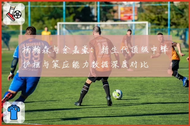 杨瀚森与余嘉豪：新生代顶级中锋护框与策应能力数据深度对比