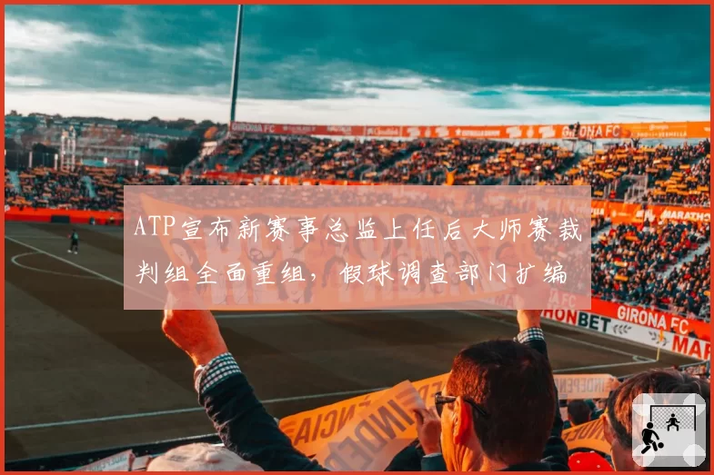 ATP宣布新赛事总监上任后大师赛裁判组全面重组,假球调查部门扩编12人经费增三成