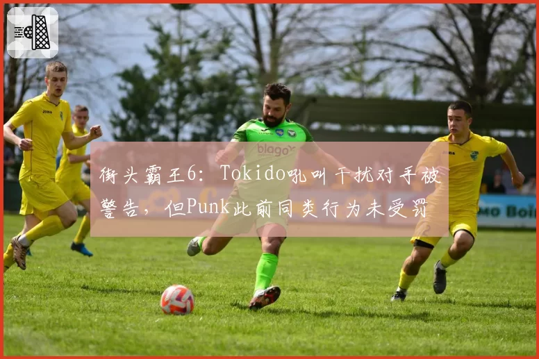 街头霸王6：Tokido吼叫干扰对手被警告，但Punk此前同类行为未受罚？