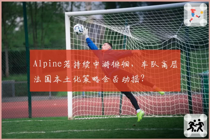 Alpine若持续中游徘徊，车队高层法国本土化策略会否动摇？