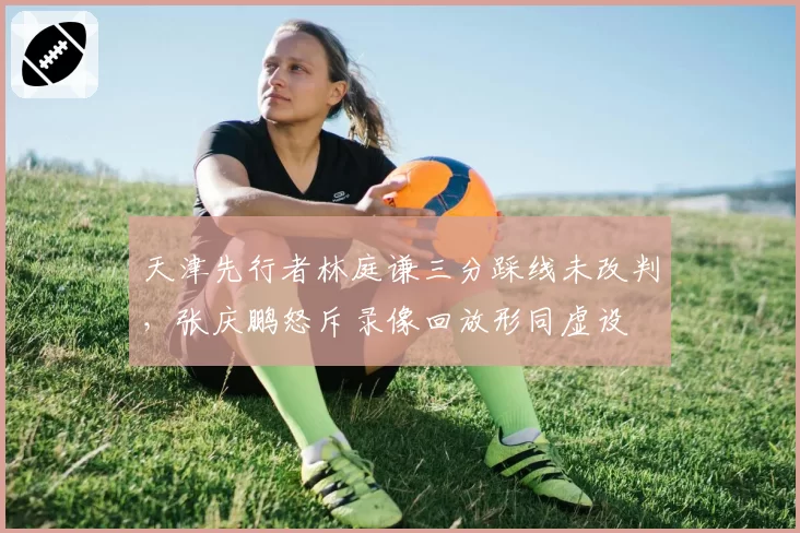 天津先行者林庭谦三分踩线未改判，张庆鹏怒斥录像回放形同虚设