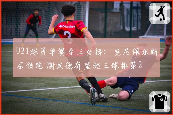 U21球员单赛季三分榜：克尼佩尔断层领跑 谢泼德有望超三球排第2