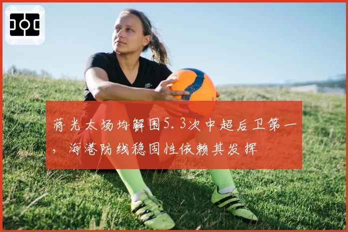 蒋光太场均解围5.3次中超后卫第一，海港防线稳固性依赖其发挥