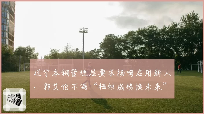 辽宁本钢管理层要求杨鸣启用新人,郭艾伦不满“牺牲成绩换未来”