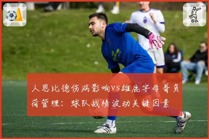 人恩比德伤病影响vs雄鹿字母哥负荷管理：球队战绩波动关键因素