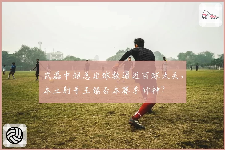 武磊中超总进球数逼近百球大关，本土射手王能否本赛季封神？