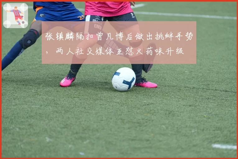 张镇麟隔扣曾凡博后做出挑衅手势,两人社交媒体互怼火药味升级