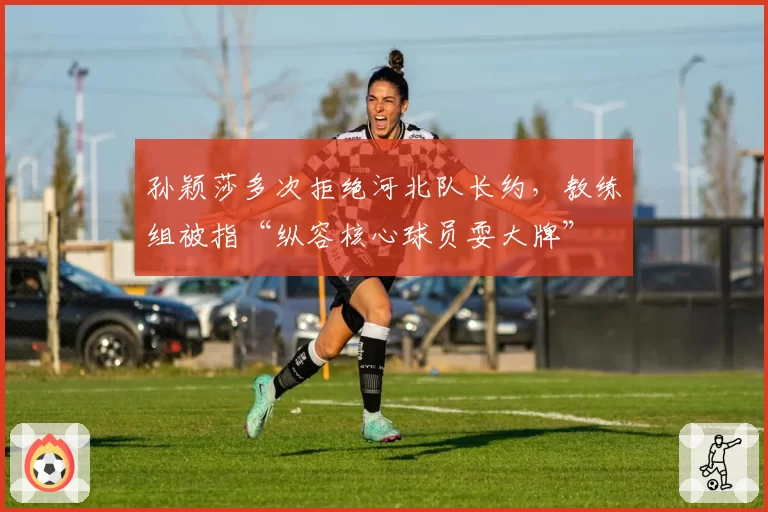 孙颖莎多次拒绝河北队长约,教练组被指“纵容核心球员耍大牌”