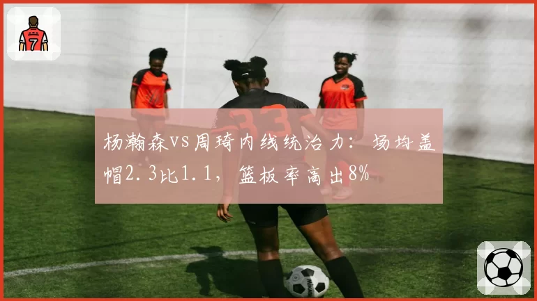 杨瀚森vs周琦内线统治力：场均盖帽2.3比1.1，篮板率高出8%