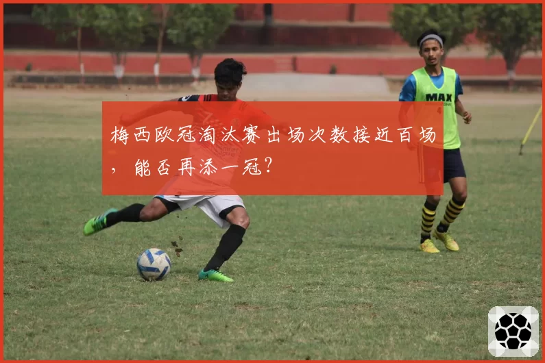 梅西欧冠淘汰赛出场次数接近百场，能否再添一冠？